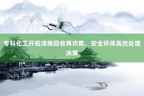 专科化工开拓清除回收再诈欺，安全环保高效处理决策
