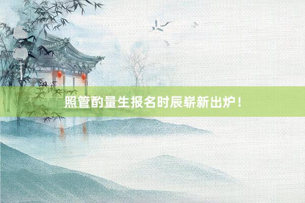 照管酌量生报名时辰崭新出炉！