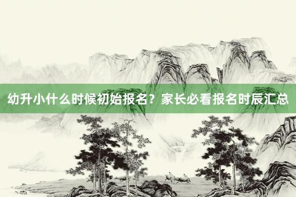 幼升小什么时候初始报名？家长必看报名时辰汇总
