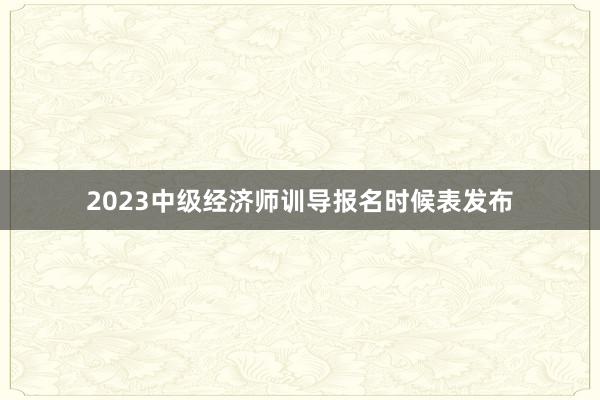 2023中级经济师训导报名时候表发布